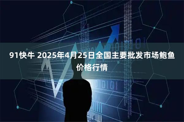 91快牛 2025年4月25日全国主要批发市场鲍鱼价格行情
