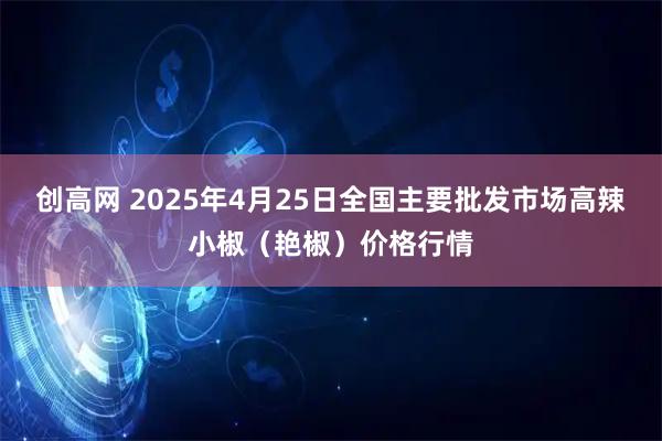 创高网 2025年4月25日全国主要批发市场高辣小椒（艳椒）价格行情