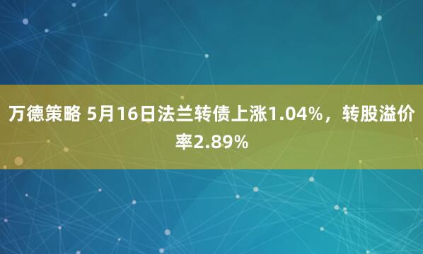 万德策略 5月16日法兰转债上涨1.04%，转股溢价率2.89%