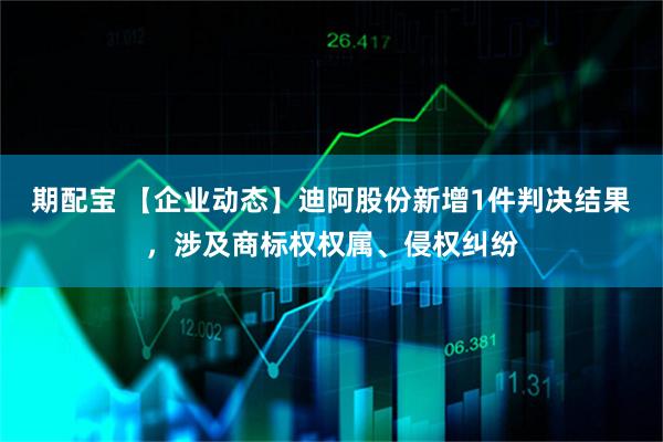 期配宝 【企业动态】迪阿股份新增1件判决结果，涉及商标权权属、侵权纠纷