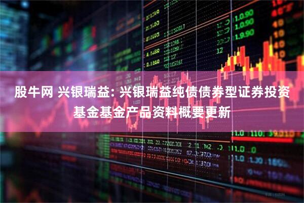 股牛网 兴银瑞益: 兴银瑞益纯债债券型证券投资基金基金产品资料概要更新
