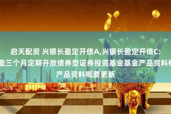 启天配资 兴银长盈定开债A,兴银长盈定开债C: 兴银长盈三个月定期开放债券型证券投资基金基金产品资料概要更新
