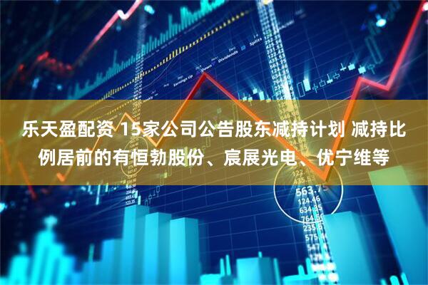 乐天盈配资 15家公司公告股东减持计划 减持比例居前的有恒勃股份、宸展光电、优宁维等