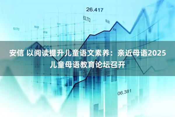 安信 以阅读提升儿童语文素养:亲近母语2025儿童母语教育论坛召开
