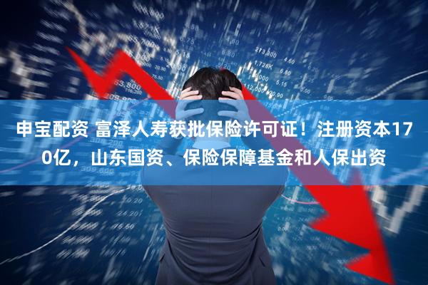 申宝配资 富泽人寿获批保险许可证！注册资本170亿，山东国资、保险保障基金和人保出资