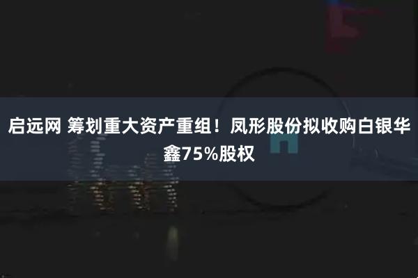 启远网 筹划重大资产重组!凤形股份拟收购白银华鑫75%股权