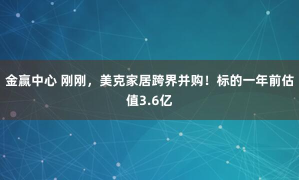 金赢中心 刚刚,美克家居跨界并购!标的一年前估值3.6亿