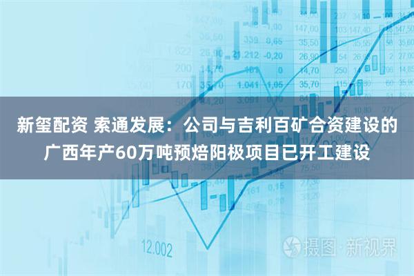 新玺配资 索通发展：公司与吉利百矿合资建设的广西年产60万吨预焙阳极项目已开工建设