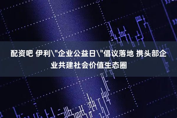 配资吧 伊利＂企业公益日＂倡议落地 携头部企业共建社会价值生态圈