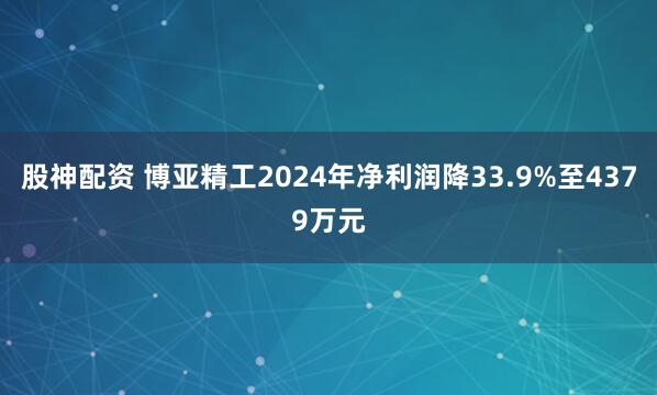 股神配资 博亚精工2024年净利润降33.9%至4379万元