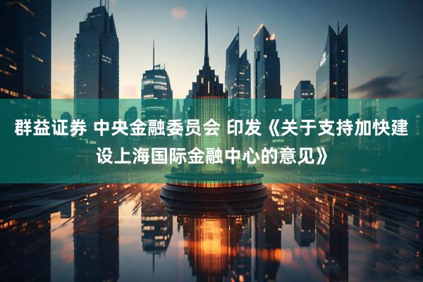 群益证券 中央金融委员会 印发《关于支持加快建设上海国际金融中心的意见》