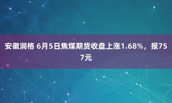 安徽润格 6月5日焦煤期货收盘上涨1.68%，报757元