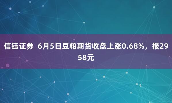信钰证券  6月5日豆粕期货收盘上涨0.68%，报2958元