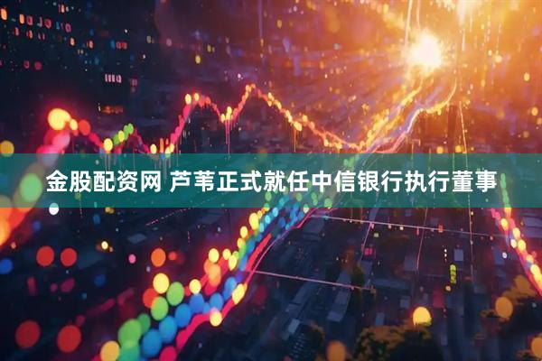 金股配资网 芦苇正式就任中信银行执行董事