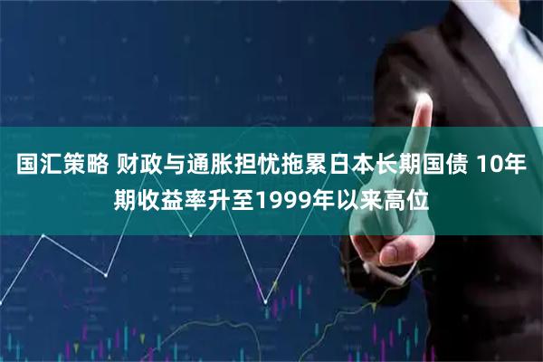 国汇策略 财政与通胀担忧拖累日本长期国债 10年期收益率升至1999年以来高位