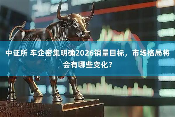 中证所 车企密集明确2026销量目标,市场格局将会有哪些变化?