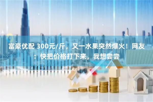富豪优配 300元/斤，又一水果突然爆火！网友：快把价格打下来，我想尝尝