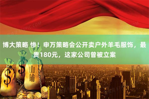 博大策略 惨！申万策略会公开卖户外羊毛服饰，最贵180元，这家公司曾被立案
