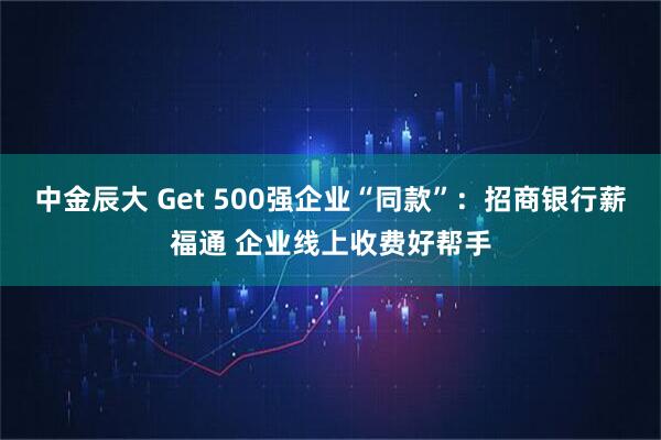 中金辰大 Get 500强企业“同款”：招商银行薪福通 企业线上收费好帮手
