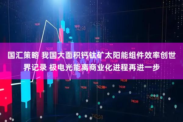 国汇策略 我国大面积钙钛矿太阳能组件效率创世界记录 极电光能离商业化进程再进一步