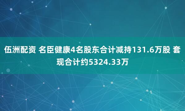 伍洲配资 名臣健康4名股东合计减持131.6万股 套现合计约5324.33万